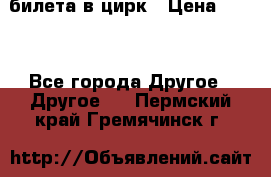 2 билета в цирк › Цена ­ 800 - Все города Другое » Другое   . Пермский край,Гремячинск г.